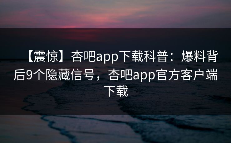 【震惊】杏吧app下载科普：爆料背后9个隐藏信号，杏吧app官方客户端下载