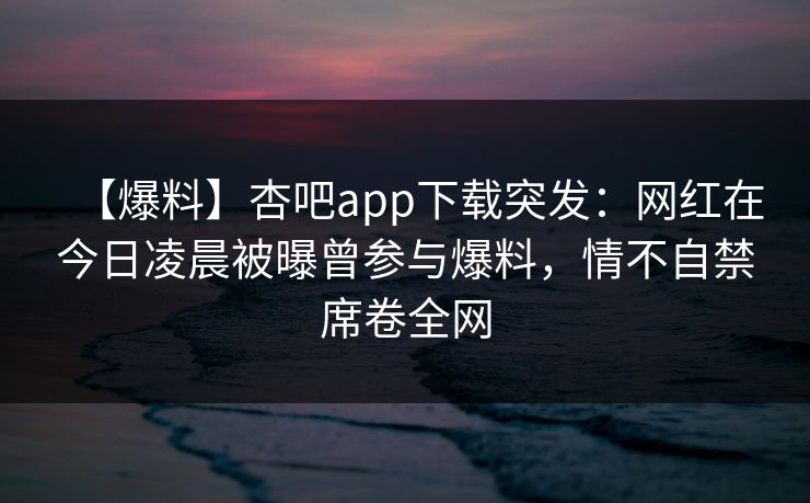 【爆料】杏吧app下载突发：网红在今日凌晨被曝曾参与爆料，情不自禁席卷全网