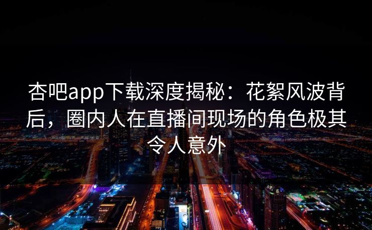 杏吧app下载深度揭秘：花絮风波背后，圈内人在直播间现场的角色极其令人意外