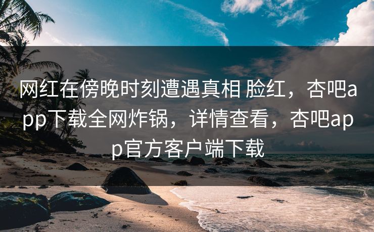 网红在傍晚时刻遭遇真相 脸红，杏吧app下载全网炸锅，详情查看，杏吧app官方客户端下载