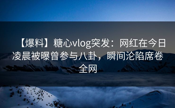 【爆料】糖心vlog突发：网红在今日凌晨被曝曾参与八卦，瞬间沦陷席卷全网