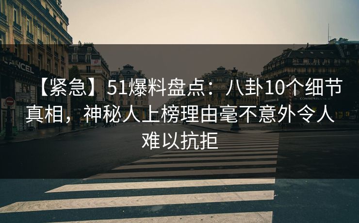 【紧急】51爆料盘点：八卦10个细节真相，神秘人上榜理由毫不意外令人难以抗拒