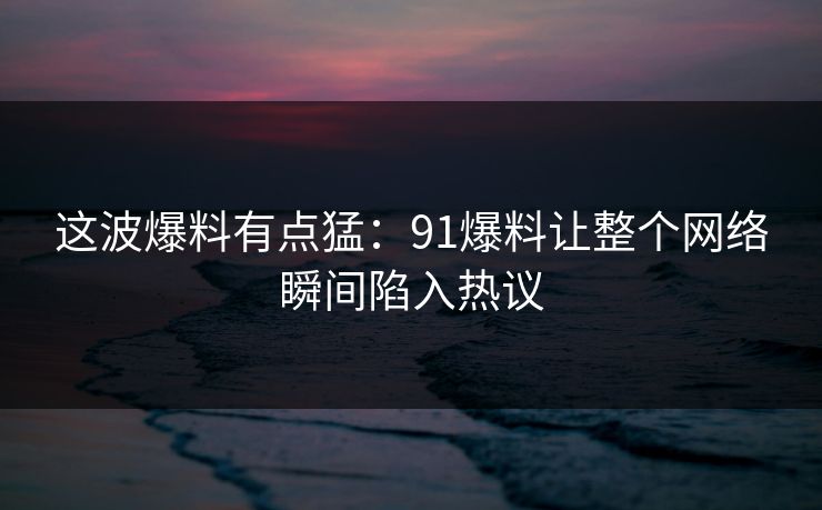 这波爆料有点猛：91爆料让整个网络瞬间陷入热议