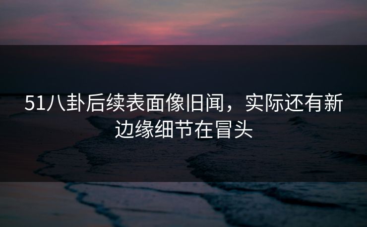 51八卦后续表面像旧闻，实际还有新边缘细节在冒头