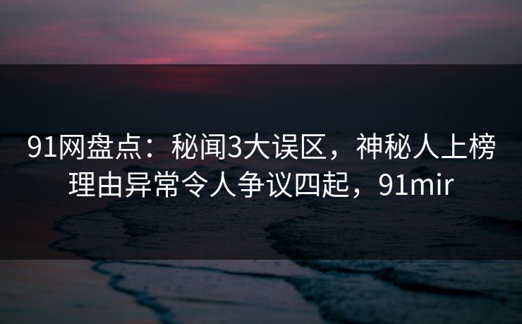 91网盘点：秘闻3大误区，神秘人上榜理由异常令人争议四起，91mir