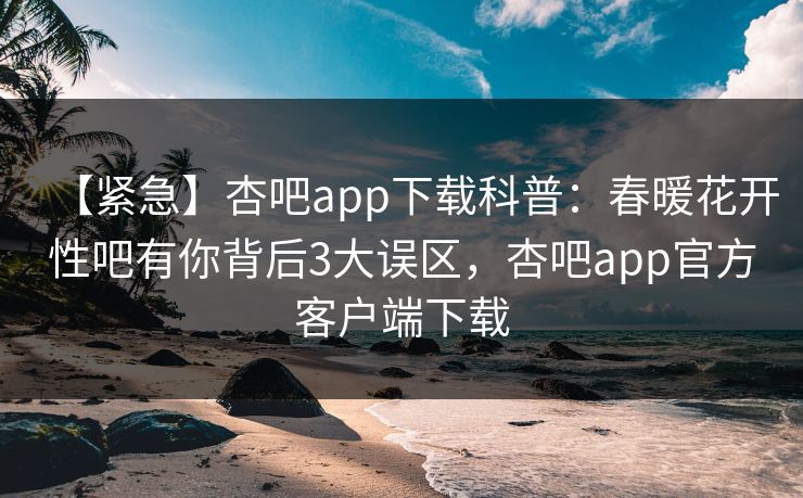 【紧急】杏吧app下载科普：春暖花开性吧有你背后3大误区，杏吧app官方客户端下载