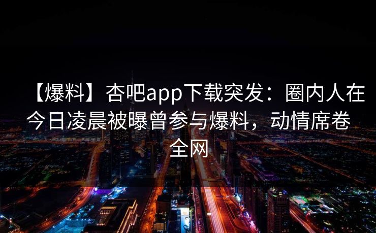 【爆料】杏吧app下载突发：圈内人在今日凌晨被曝曾参与爆料，动情席卷全网