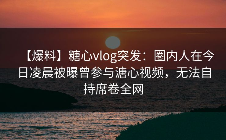 【爆料】糖心vlog突发：圈内人在今日凌晨被曝曾参与溏心视频，无法自持席卷全网