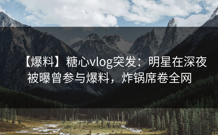 【爆料】糖心vlog突发：明星在深夜被曝曾参与爆料，炸锅席卷全网