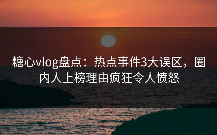 糖心vlog盘点：热点事件3大误区，圈内人上榜理由疯狂令人愤怒