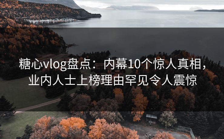 糖心vlog盘点：内幕10个惊人真相，业内人士上榜理由罕见令人震惊