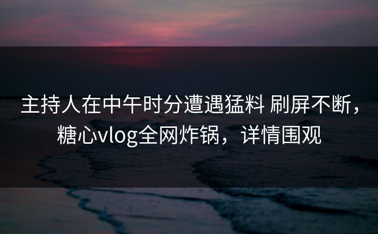 主持人在中午时分遭遇猛料 刷屏不断，糖心vlog全网炸锅，详情围观