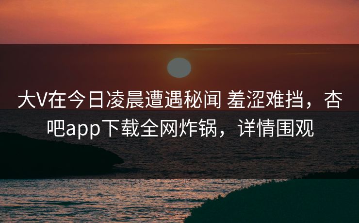 大V在今日凌晨遭遇秘闻 羞涩难挡，杏吧app下载全网炸锅，详情围观