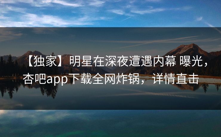 【独家】明星在深夜遭遇内幕 曝光，杏吧app下载全网炸锅，详情直击