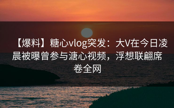 【爆料】糖心vlog突发：大V在今日凌晨被曝曾参与溏心视频，浮想联翩席卷全网