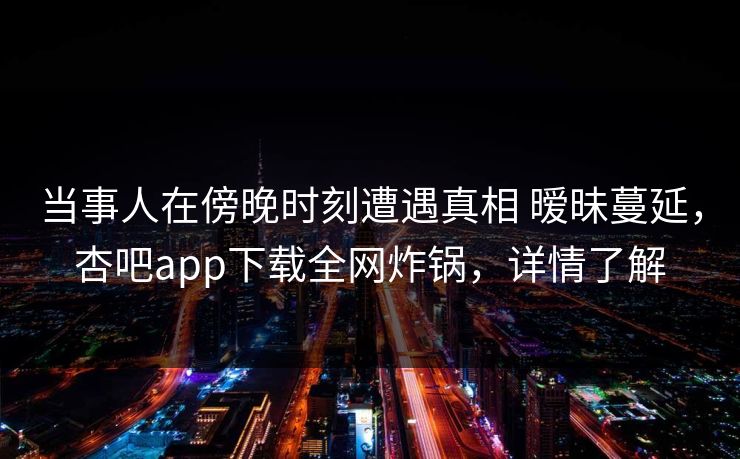 当事人在傍晚时刻遭遇真相 暧昧蔓延，杏吧app下载全网炸锅，详情了解