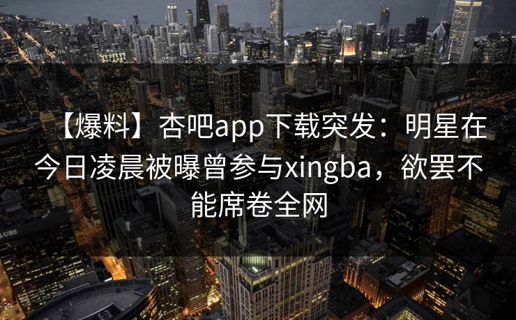 【爆料】杏吧app下载突发：明星在今日凌晨被曝曾参与xingba，欲罢不能席卷全网