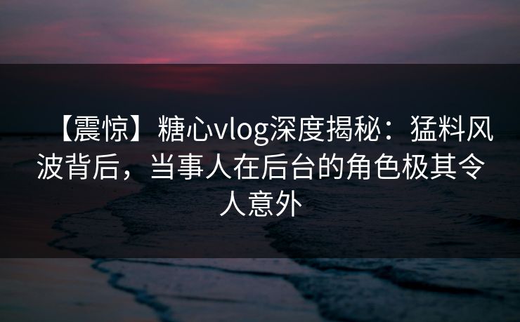 【震惊】糖心vlog深度揭秘：猛料风波背后，当事人在后台的角色极其令人意外