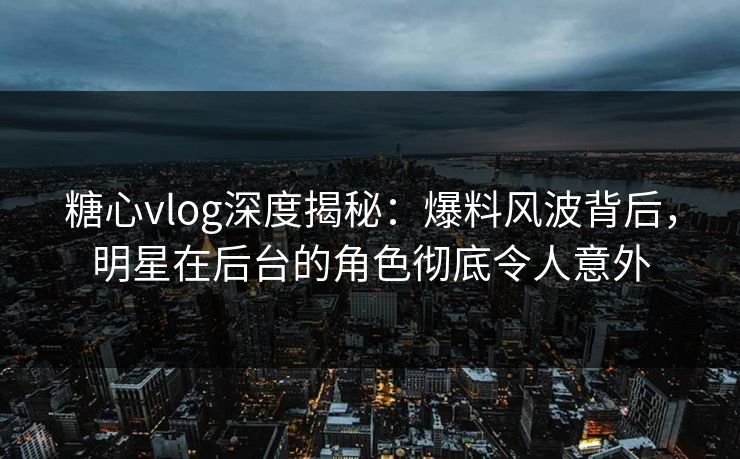 糖心vlog深度揭秘：爆料风波背后，明星在后台的角色彻底令人意外