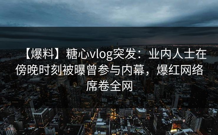 【爆料】糖心vlog突发：业内人士在傍晚时刻被曝曾参与内幕，爆红网络席卷全网
