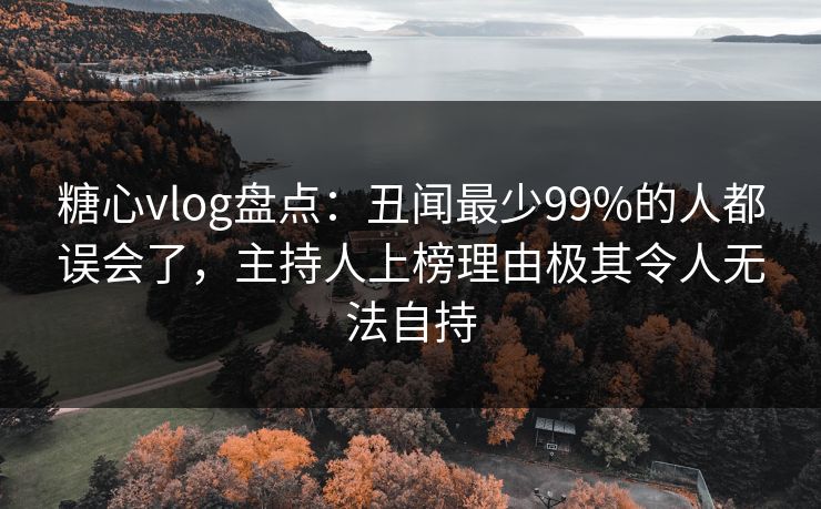 糖心vlog盘点：丑闻最少99%的人都误会了，主持人上榜理由极其令人无法自持