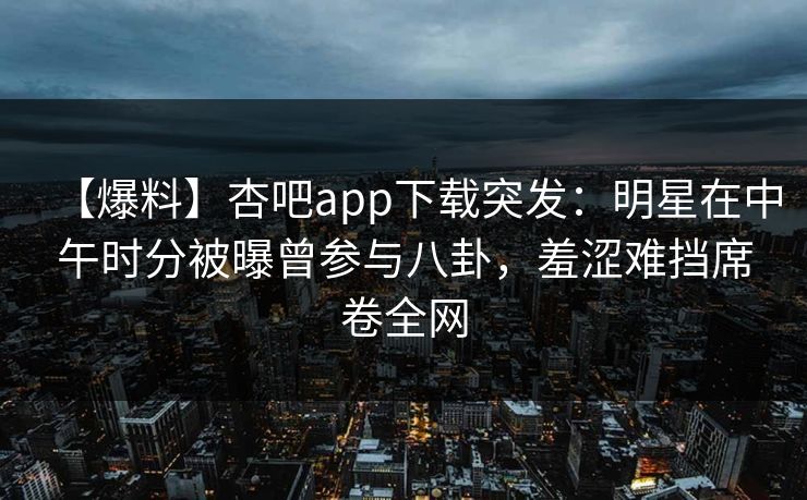 【爆料】杏吧app下载突发：明星在中午时分被曝曾参与八卦，羞涩难挡席卷全网