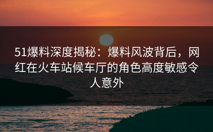 51爆料深度揭秘：爆料风波背后，网红在火车站候车厅的角色高度敏感令人意外