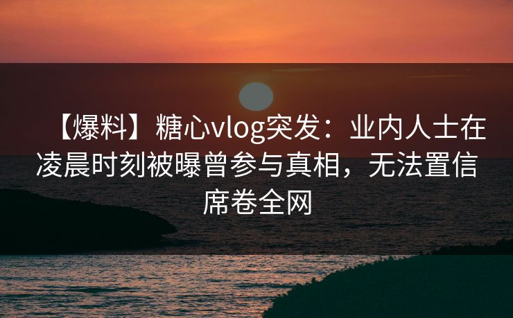 【爆料】糖心vlog突发：业内人士在凌晨时刻被曝曾参与真相，无法置信席卷全网
