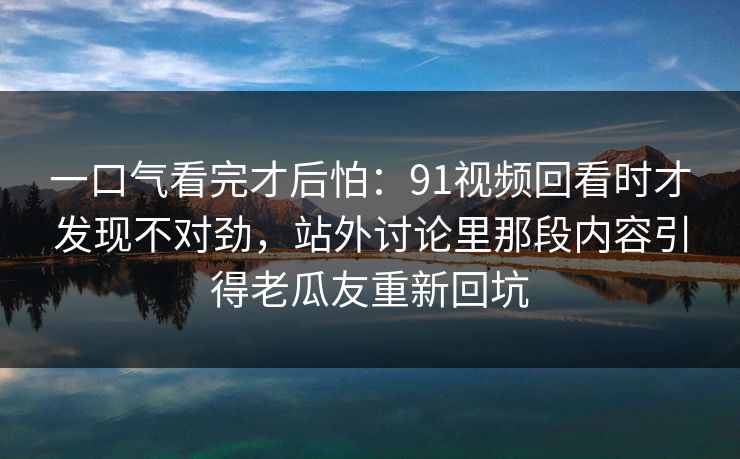 一口气看完才后怕：91视频回看时才发现不对劲，站外讨论里那段内容引得老瓜友重新回坑