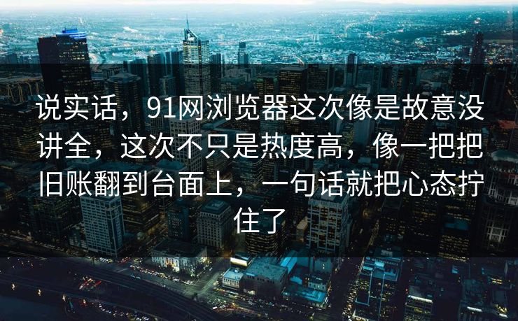 说实话，91网浏览器这次像是故意没讲全，这次不只是热度高，像一把把旧账翻到台面上，一句话就把心态拧住了