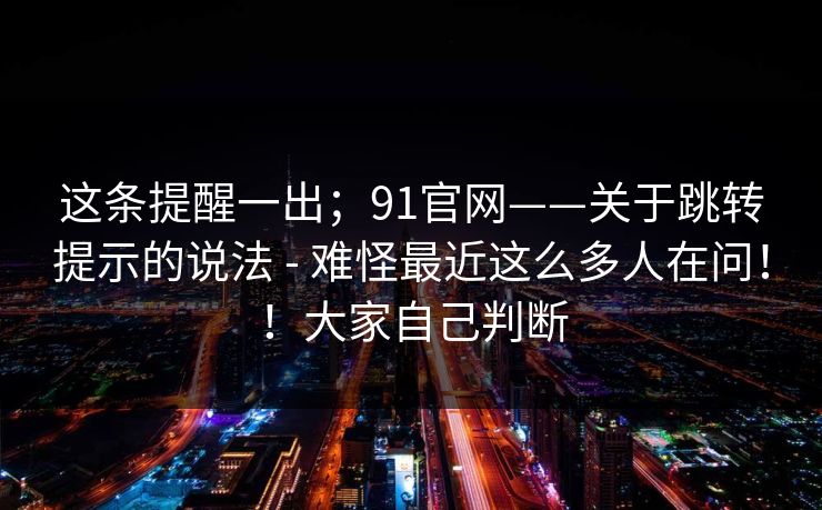 这条提醒一出；91官网——关于跳转提示的说法 - 难怪最近这么多人在问！！大家自己判断