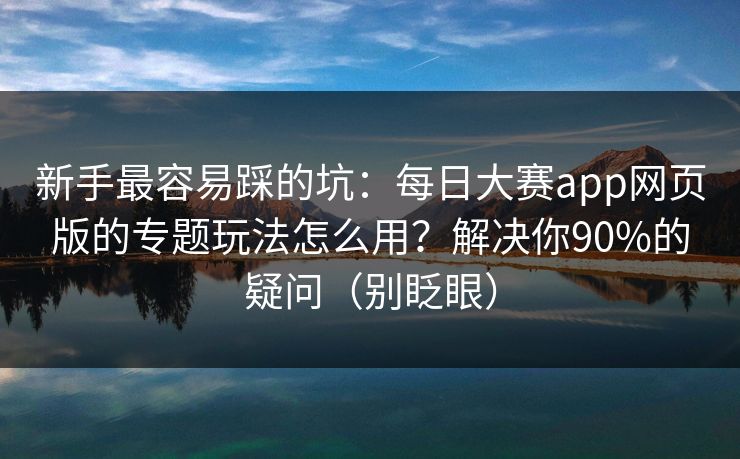 新手最容易踩的坑：每日大赛app网页版的专题玩法怎么用？解决你90%的疑问（别眨眼）