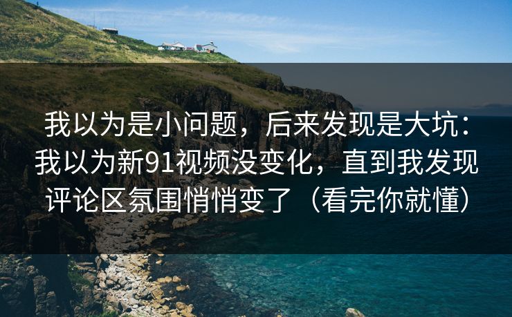 我以为是小问题，后来发现是大坑：我以为新91视频没变化，直到我发现评论区氛围悄悄变了（看完你就懂）