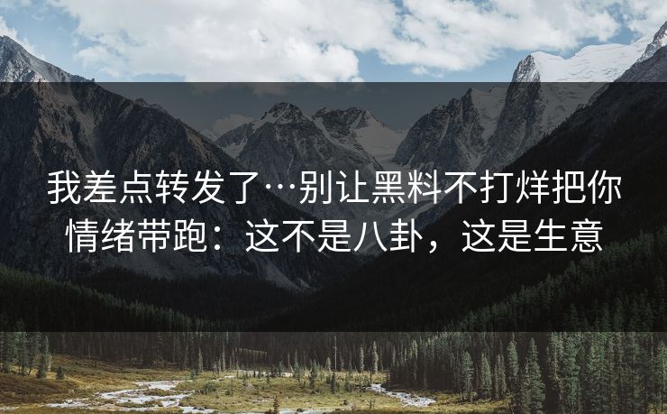 我差点转发了…别让黑料不打烊把你情绪带跑：这不是八卦，这是生意