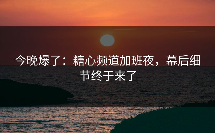 今晚爆了：糖心频道加班夜，幕后细节终于来了